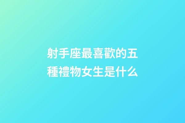 射手座最喜歡的五種禮物女生是什么-第1張-星座運勢-玄機派
