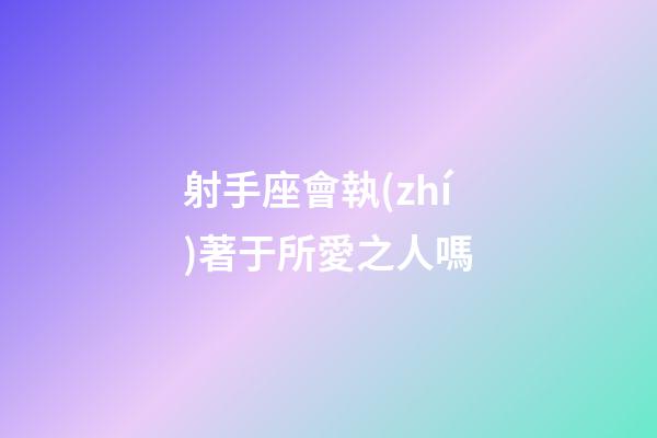 射手座會執(zhí)著于所愛之人嗎