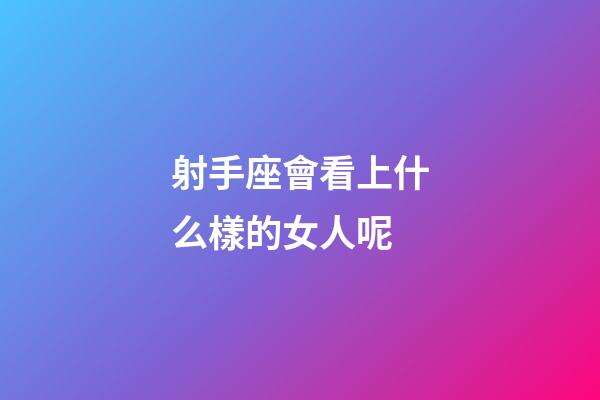射手座會看上什么樣的女人呢-第1張-星座運勢-玄機派