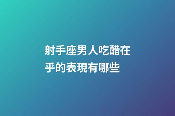 射手座男人吃醋在乎的表現有哪些-第1張-星座運勢-玄機派