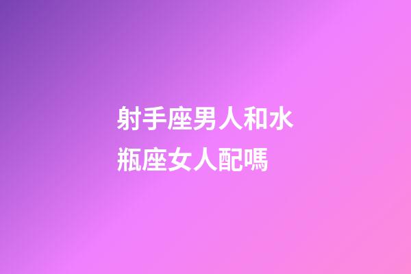 射手座男人和水瓶座女人配嗎-第1張-星座運勢-玄機派