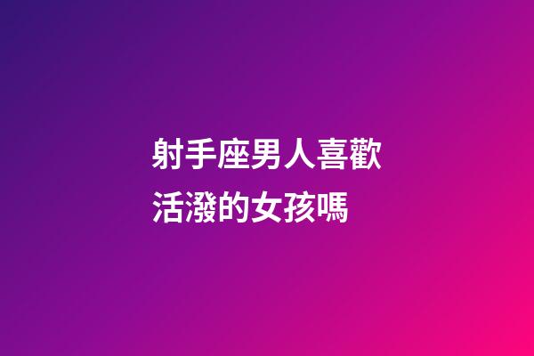 射手座男人喜歡活潑的女孩嗎-第1張-星座運勢-玄機派