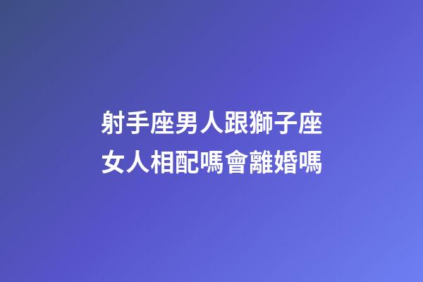 射手座男人跟獅子座女人相配嗎會離婚嗎-第1張-星座運勢-玄機派
