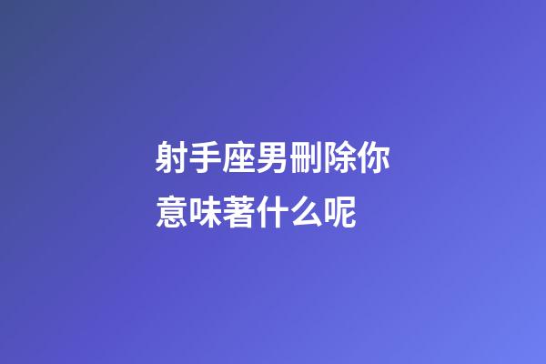 射手座男刪除你意味著什么呢-第1張-星座運(yùn)勢-玄機(jī)派
