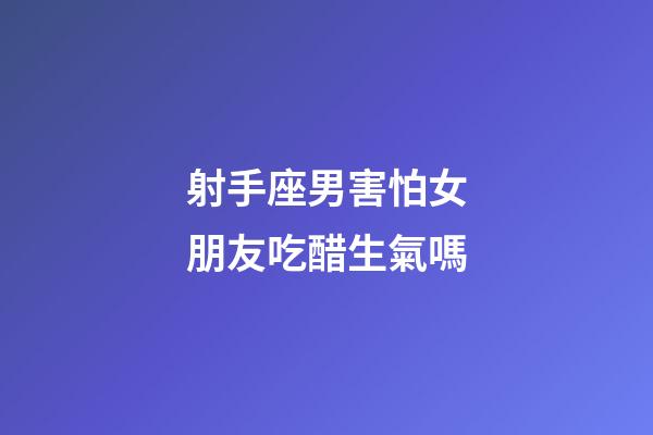 射手座男害怕女朋友吃醋生氣嗎-第1張-星座運勢-玄機派