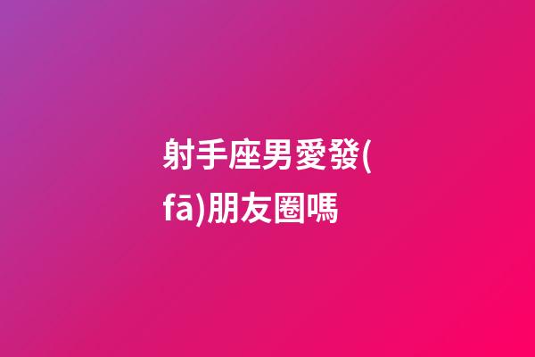 射手座男愛發(fā)朋友圈嗎-第1張-星座運勢-玄機派