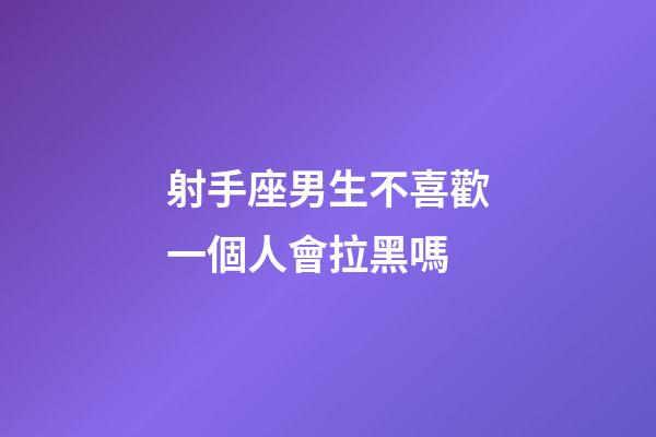 射手座男生不喜歡一個人會拉黑嗎-第1張-星座運勢-玄機派