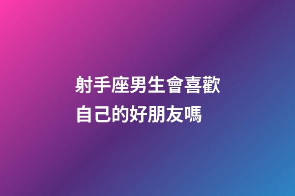 射手座男生會喜歡自己的好朋友嗎-第1張-星座運勢-玄機派
