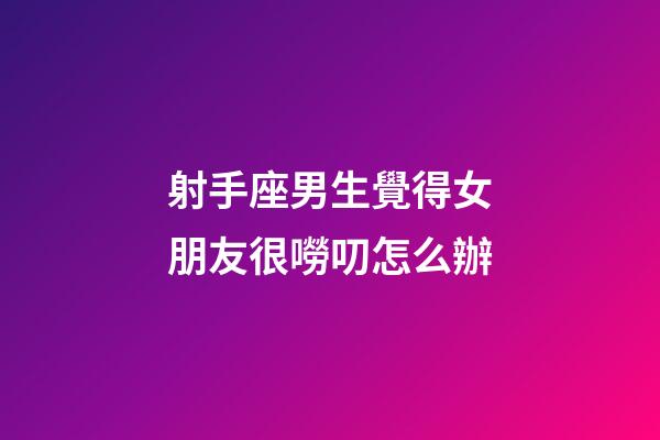 射手座男生覺得女朋友很嘮叨怎么辦-第1張-星座運勢-玄機派