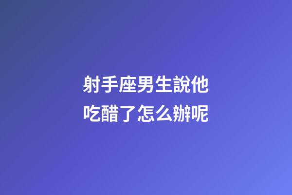 射手座男生說他吃醋了怎么辦呢-第1張-星座運勢-玄機派