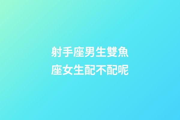 射手座男生雙魚座女生配不配呢-第1張-星座運勢-玄機派