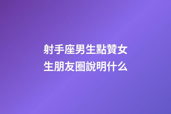 射手座男生點贊女生朋友圈說明什么-第1張-星座運勢-玄機派