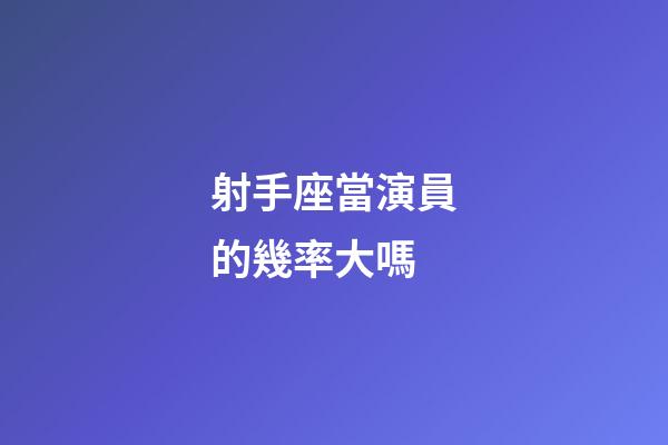 射手座當演員的幾率大嗎-第1張-星座運勢-玄機派