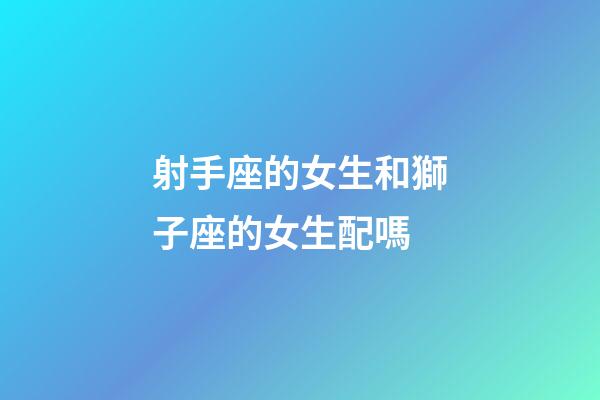 射手座的女生和獅子座的女生配嗎-第1張-星座運勢-玄機派