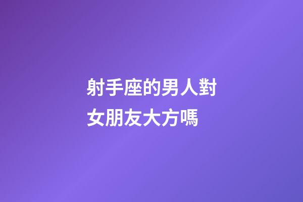 射手座的男人對女朋友大方嗎-第1張-星座運勢-玄機派