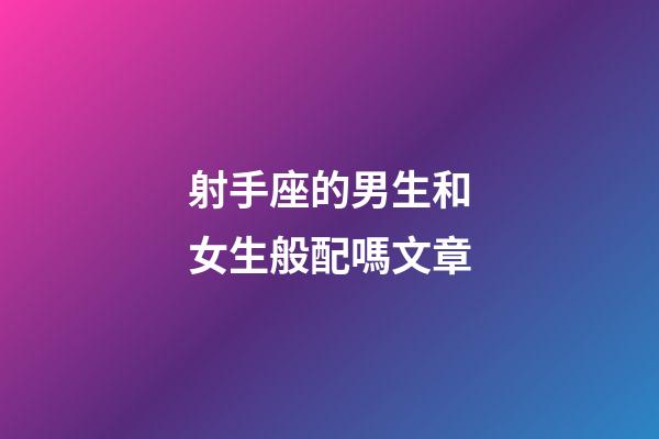 射手座的男生和女生般配嗎文章-第1張-星座運勢-玄機派