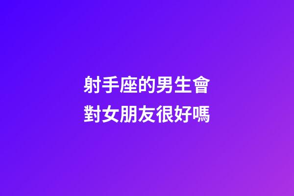 射手座的男生會對女朋友很好嗎-第1張-星座運勢-玄機派