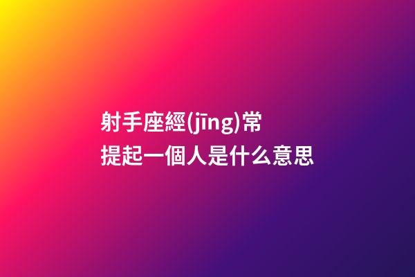 射手座經(jīng)常提起一個人是什么意思-第1張-星座運勢-玄機派
