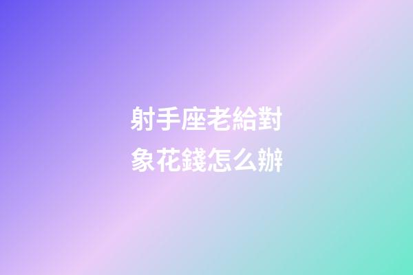射手座老給對象花錢怎么辦-第1張-星座運勢-玄機派