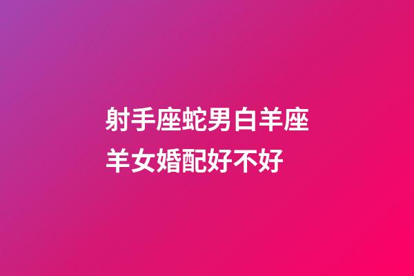 射手座蛇男白羊座羊女婚配好不好-第1張-星座運勢-玄機派