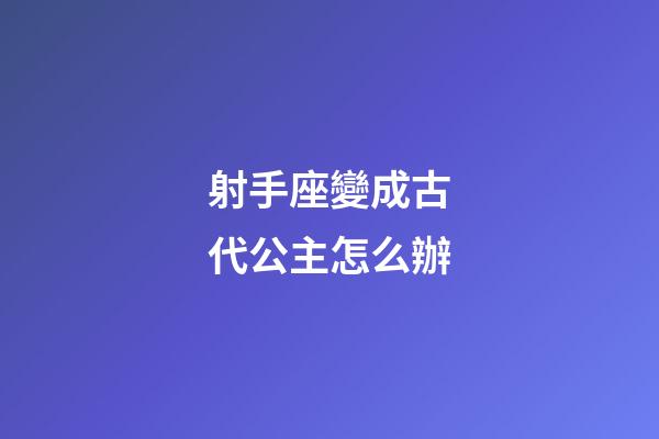 射手座變成古代公主怎么辦-第1張-星座運勢-玄機派