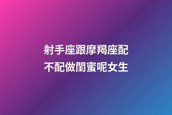 射手座跟摩羯座配不配做閨蜜呢女生-第1張-星座運勢-玄機派