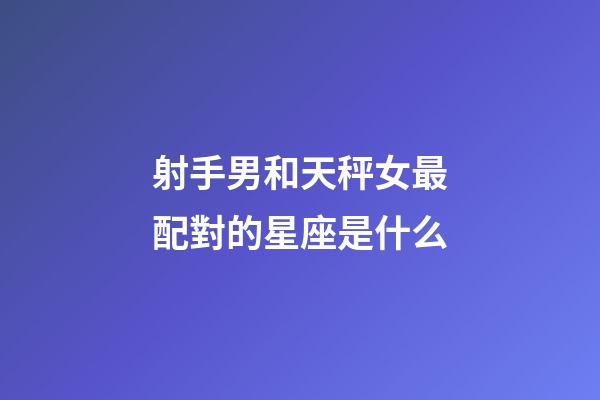 射手男和天秤女最配對的星座是什么-第1張-星座運勢-玄機派