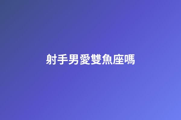 射手男愛雙魚座嗎-第1張-星座運勢-玄機派
