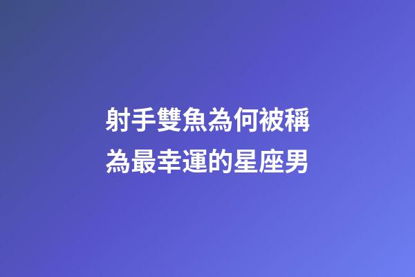 射手雙魚為何被稱為最幸運的星座男-第1張-星座運勢-玄機派