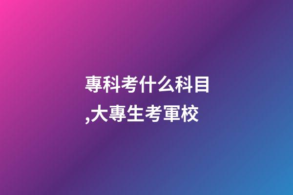 專科考什么科目,大專生考軍校-第1張-觀點-玄機派