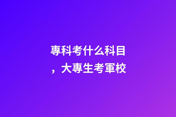 專科考什么科目，大專生考軍校-第1張-觀點-玄機派