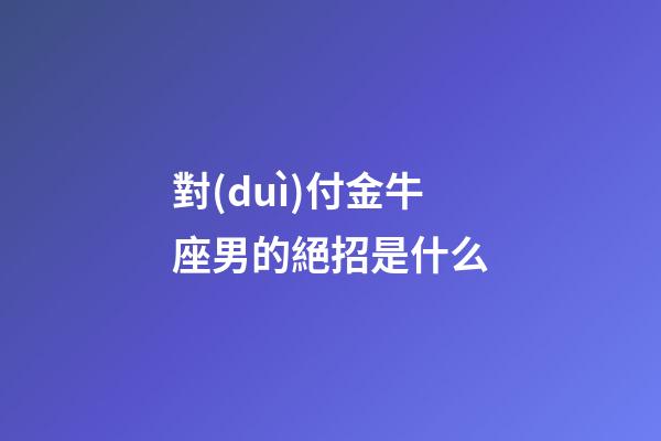 對(duì)付金牛座男的絕招是什么-第1張-星座運(yùn)勢(shì)-玄機(jī)派