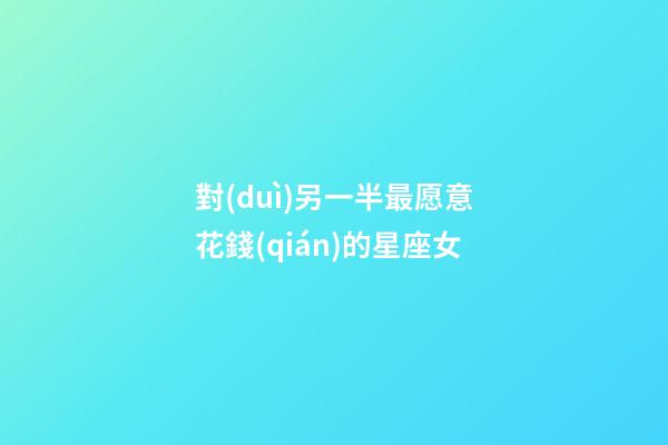 對(duì)另一半最愿意花錢(qián)的星座女-第1張-星座運(yùn)勢(shì)-玄機(jī)派
