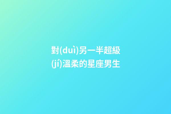 對(duì)另一半超級(jí)溫柔的星座男生-第1張-星座運(yùn)勢(shì)-玄機(jī)派