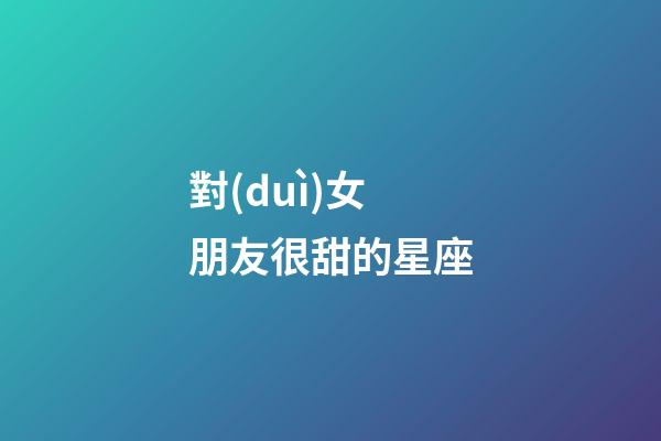 對(duì)女朋友很甜的星座-第1張-星座運(yùn)勢(shì)-玄機(jī)派