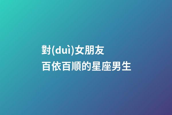 對(duì)女朋友百依百順的星座男生