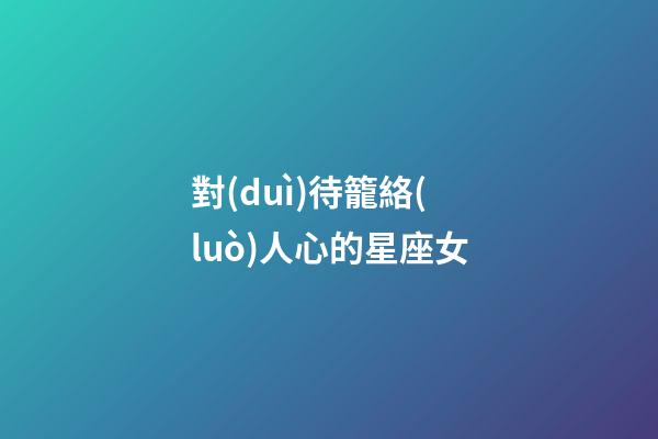 對(duì)待籠絡(luò)人心的星座女-第1張-星座運(yùn)勢(shì)-玄機(jī)派