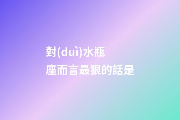 對(duì)水瓶座而言最狠的話是