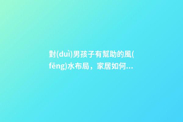 對(duì)男孩子有幫助的風(fēng)水布局，家居如何布置旺男丁