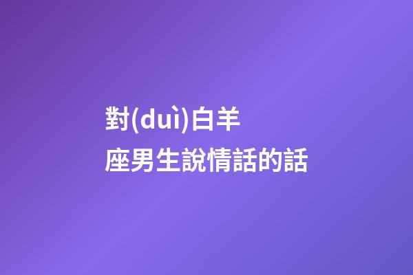 對(duì)白羊座男生說情話的話-第1張-星座運(yùn)勢(shì)-玄機(jī)派