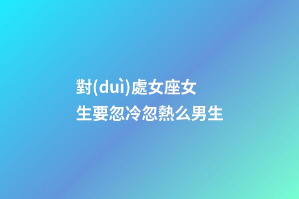 對(duì)處女座女生要忽冷忽熱么男生-第1張-星座運(yùn)勢(shì)-玄機(jī)派