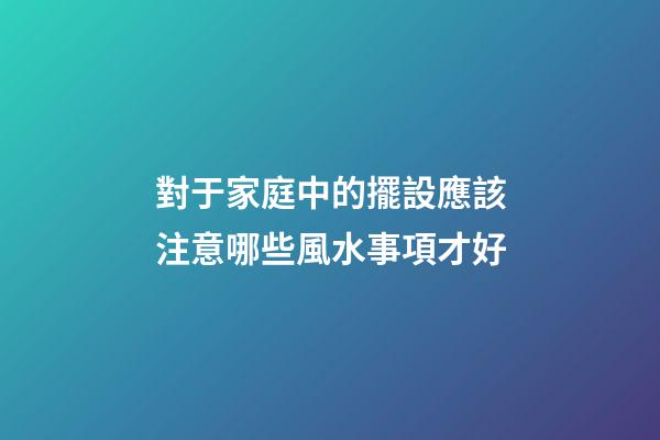 對于家庭中的擺設應該注意哪些風水事項才好