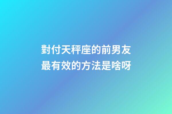 對付天秤座的前男友最有效的方法是啥呀-第1張-星座運勢-玄機派