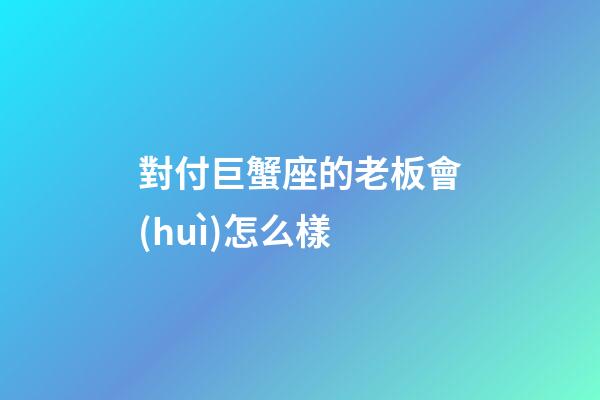 對付巨蟹座的老板會(huì)怎么樣-第1張-星座運(yùn)勢-玄機(jī)派