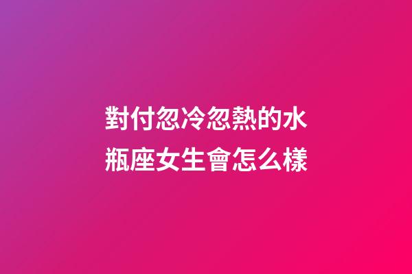 對付忽冷忽熱的水瓶座女生會怎么樣-第1張-星座運勢-玄機派