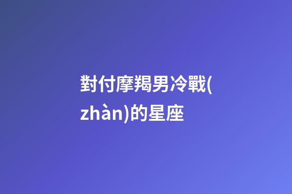 對付摩羯男冷戰(zhàn)的星座-第1張-星座運勢-玄機派