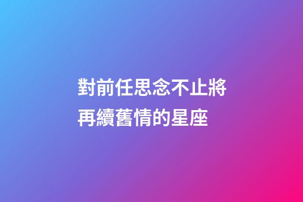 對前任思念不止將再續舊情的星座-第1張-星座運勢-玄機派