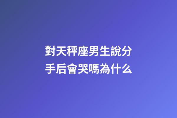 對天秤座男生說分手后會哭嗎為什么-第1張-星座運勢-玄機派