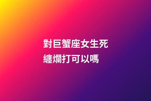 對巨蟹座女生死纏爛打可以嗎-第1張-星座運勢-玄機派