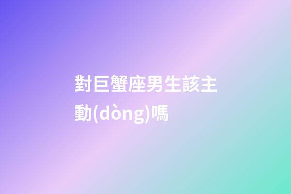 對巨蟹座男生該主動(dòng)嗎-第1張-星座運(yùn)勢-玄機(jī)派